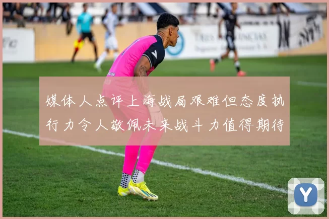 媒体人点评上海战局艰难但态度执行力令人敬佩未来战斗力值得期待