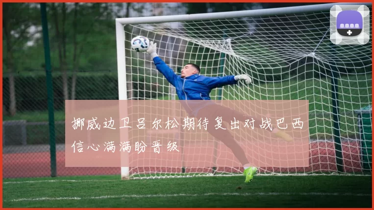 挪威边卫吕尔松期待复出对战巴西信心满满盼晋级