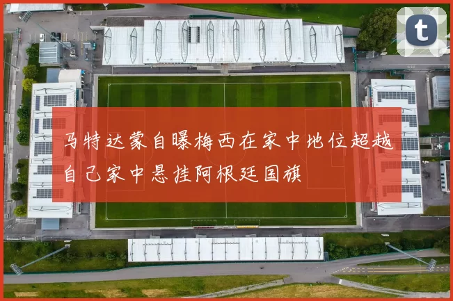 马特达蒙自曝梅西在家中地位超越自己家中悬挂阿根廷国旗
