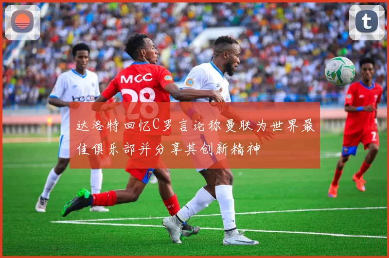 达洛特回忆C罗言论称曼联为世界最佳俱乐部并分享其创新精神
