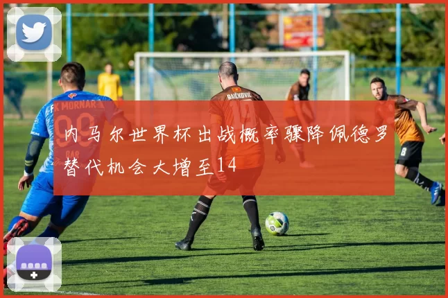 内马尔世界杯出战概率骤降佩德罗替代机会大增至14