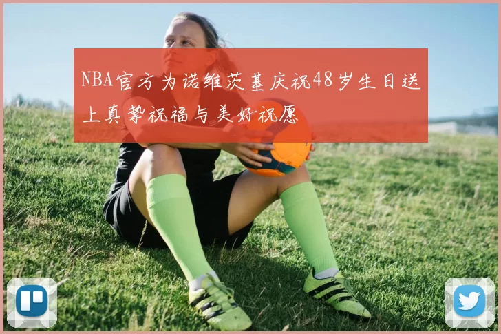 NBA官方为诺维茨基庆祝48岁生日送上真挚祝福与美好祝愿