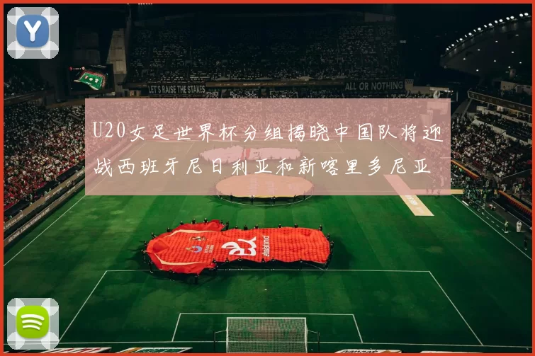 U20女足世界杯分组揭晓中国队将迎战西班牙尼日利亚和新喀里多尼亚