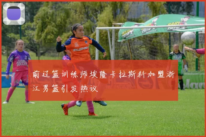 前辽篮训练师埃隆卡拉斯科加盟浙江男篮引发热议