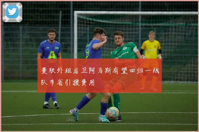曼联外租后卫阿马斯有望回归一线队节省引援费用