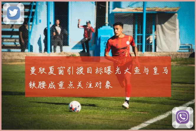 曼联夏窗引援目标曝光大鱼与皇马铁腰成重点关注对象