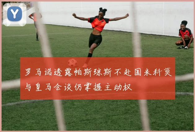 罗马诺透露帕斯琼斯不赴国米科莫与皇马会谈仍掌握主动权