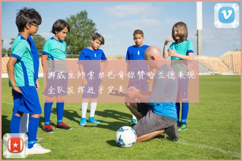 挪威主帅索尔巴肯称赞哈兰德表现全队发挥近乎完美