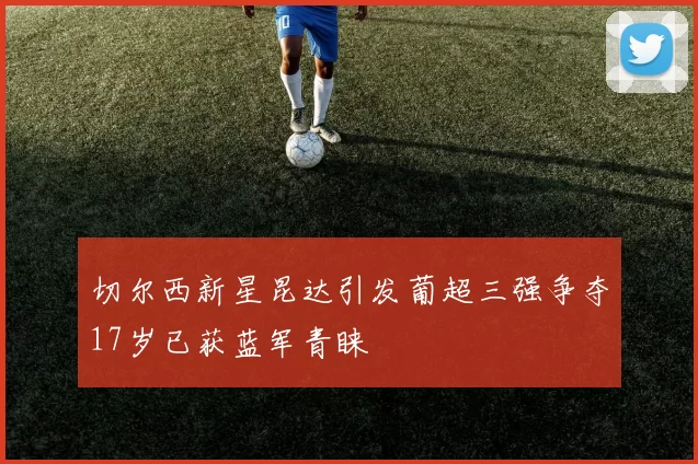切尔西新星昆达引发葡超三强争夺17岁已获蓝军青睐