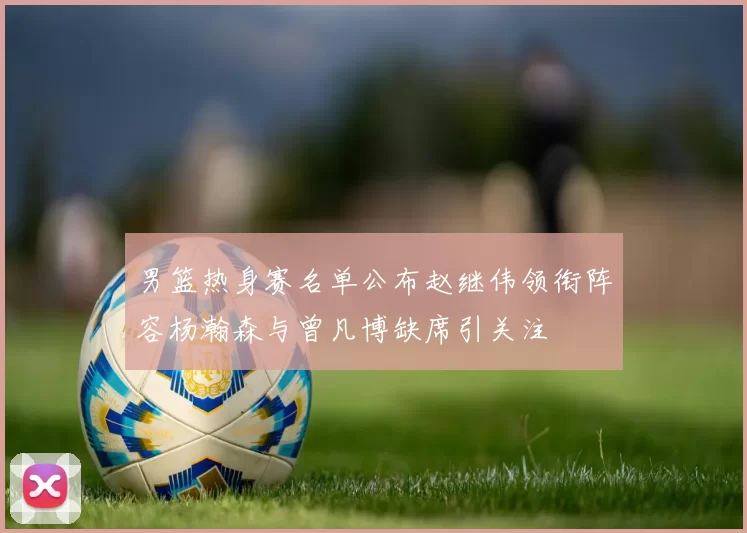 男篮热身赛名单公布赵继伟领衔阵容杨瀚森与曾凡博缺席引关注