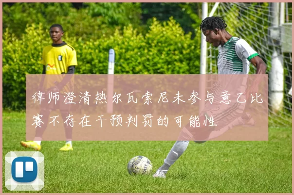 律师澄清热尔瓦索尼未参与意乙比赛不存在干预判罚的可能性