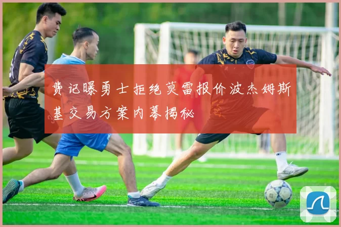 费记曝勇士拒绝莫雷报价波杰姆斯基交易方案内幕揭秘