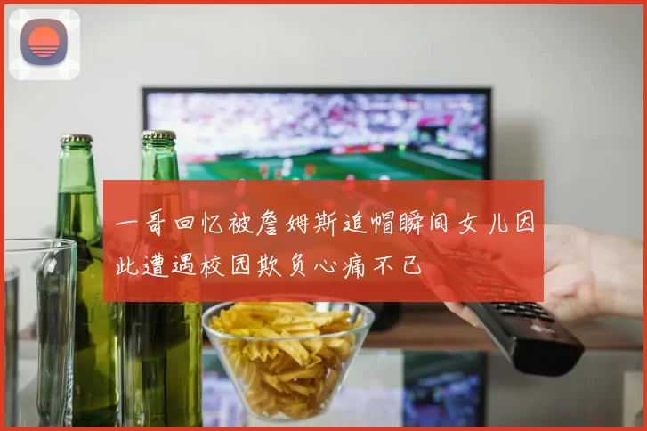 一哥回忆被詹姆斯追帽瞬间女儿因此遭遇校园欺负心痛不已