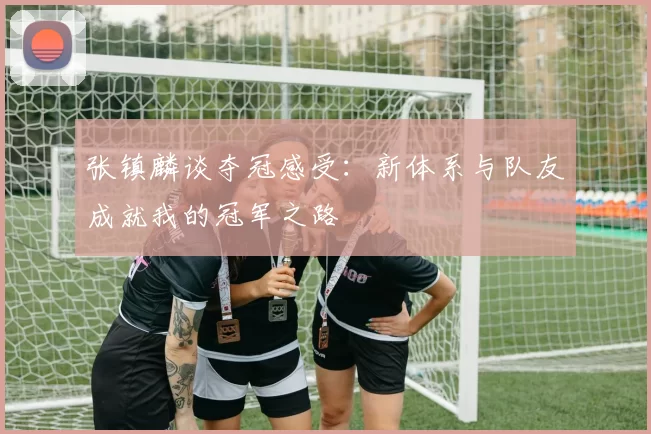 张镇麟谈夺冠感受：新体系与队友成就我的冠军之路