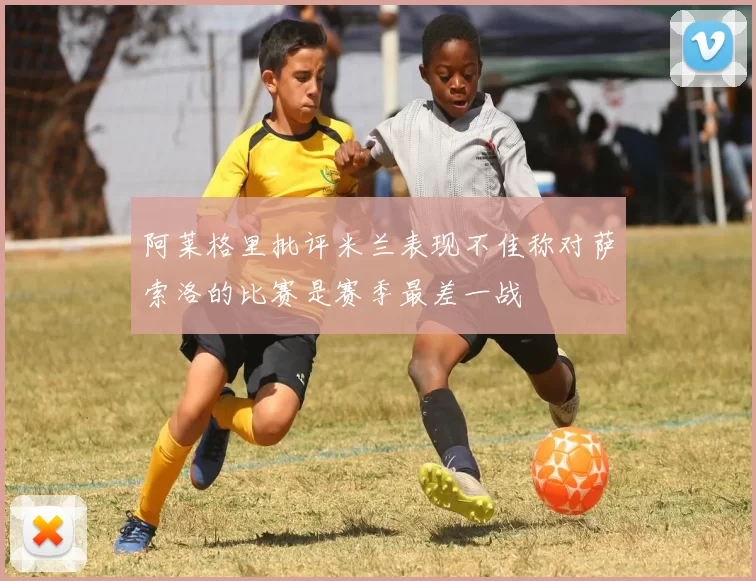 阿莱格里批评米兰表现不佳称对萨索洛的比赛是赛季最差一战