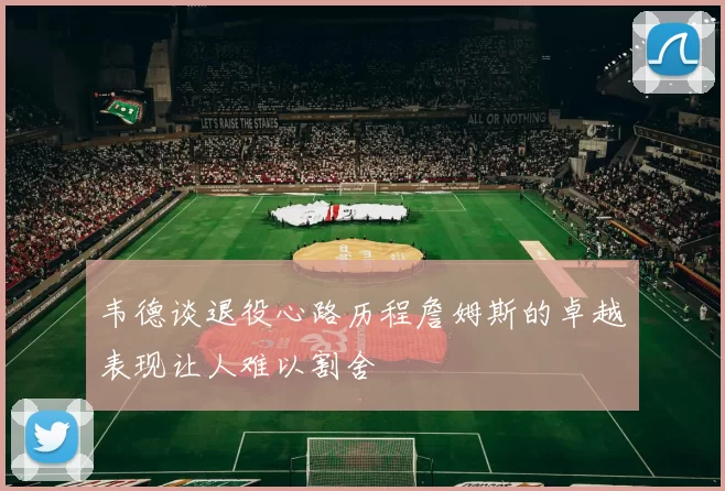 韦德谈退役心路历程詹姆斯的卓越表现让人难以割舍
