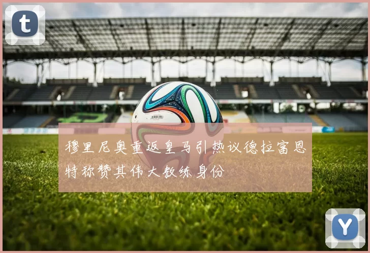 穆里尼奥重返皇马引热议德拉富恩特称赞其伟大教练身份