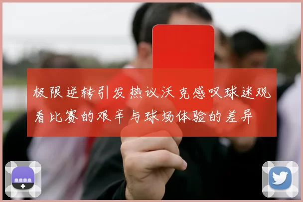 极限逆转引发热议沃克感叹球迷观看比赛的艰辛与球场体验的差异