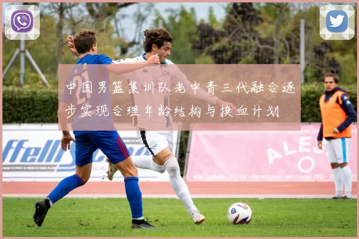 中国男篮集训队老中青三代融合逐步实现合理年龄结构与换血计划