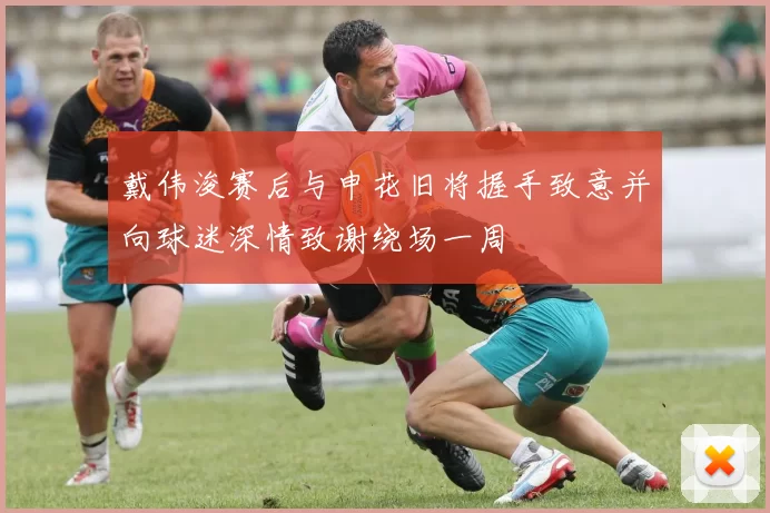 戴伟浚赛后与申花旧将握手致意并向球迷深情致谢绕场一周