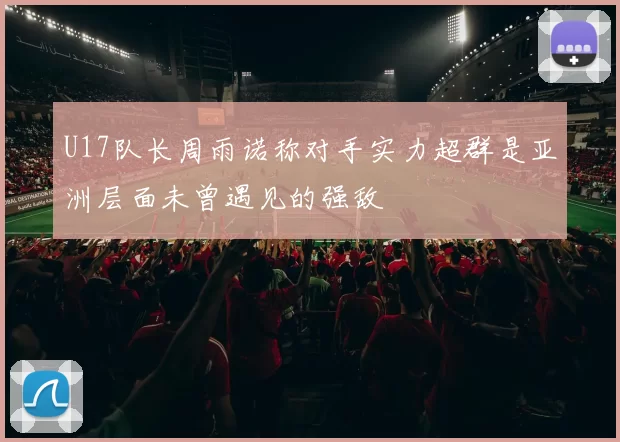 U17队长周雨诺称对手实力超群是亚洲层面未曾遇见的强敌