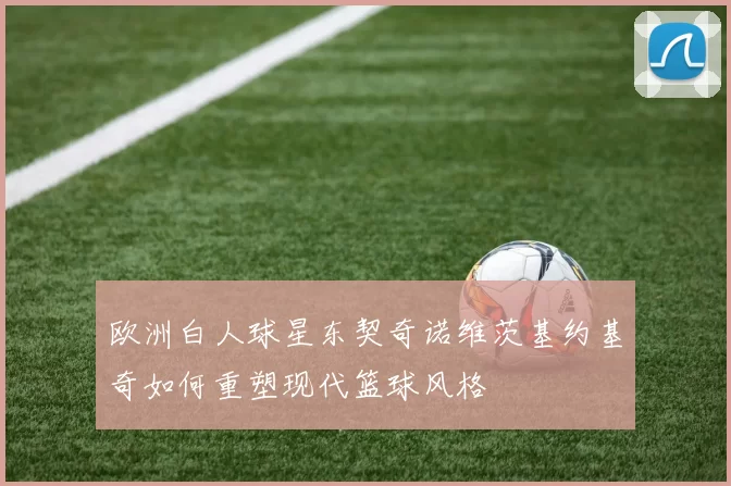 欧洲白人球星东契奇诺维茨基约基奇如何重塑现代篮球风格