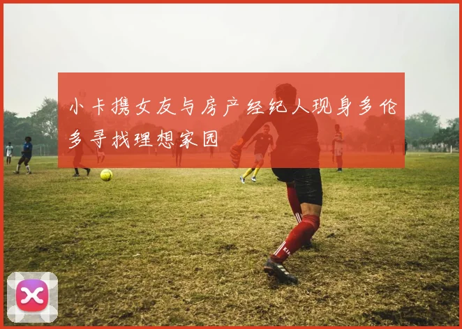 小卡携女友与房产经纪人现身多伦多寻找理想家园